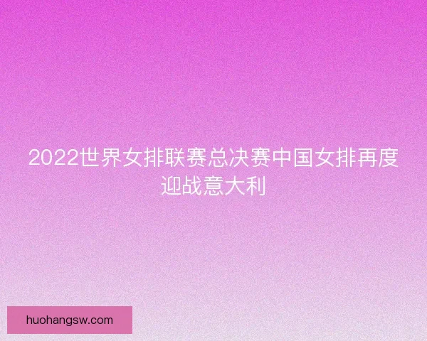 2022世界女排联赛总决赛中国女排再度迎战意大利